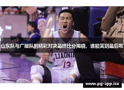 山东队与广厦队的精彩对决最终比分揭晓，谁能笑到最后呢